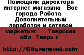 Помощник директора интернет-магазина - Все города Работа » Дополнительный заработок и сетевой маркетинг   . Тверская обл.,Тверь г.